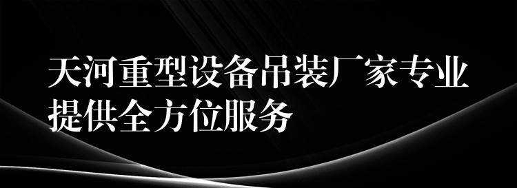 天河重型設備吊裝廠家專業(yè)提供全方位服務