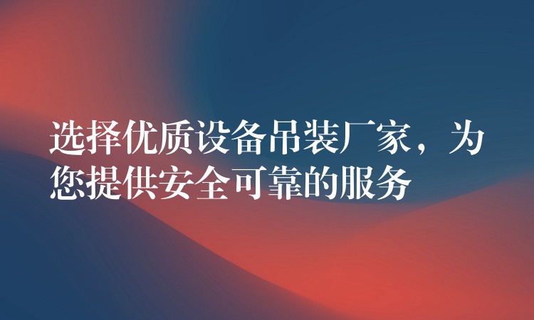 選擇優(yōu)質設備吊裝廠家，為您提供安全可靠的服務