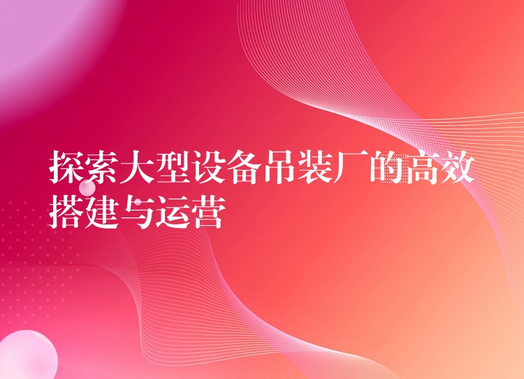 探索大型設(shè)備吊裝廠的高效搭建與運(yùn)營(yíng)