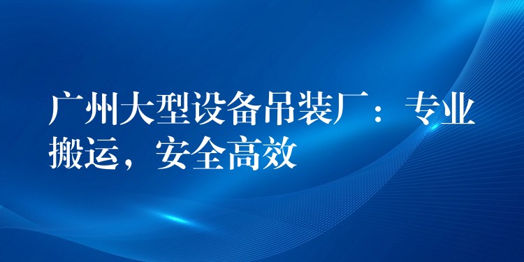 廣州大型設(shè)備吊裝廠：專業(yè)搬運(yùn)，安全高效