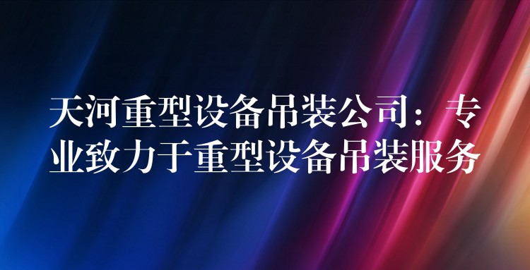 天河重型設(shè)備吊裝公司：專(zhuān)業(yè)致力于重型設(shè)備吊裝服務(wù)