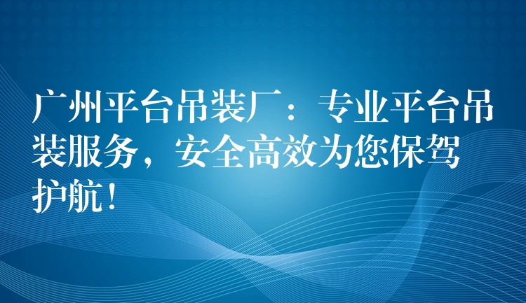 廣州平臺吊裝廠：專業(yè)平臺吊裝服務(wù)，安全高效為您保駕護航！