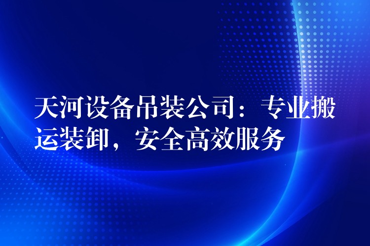 天河設(shè)備吊裝公司：專業(yè)搬運(yùn)裝卸，安全高效服務(wù)