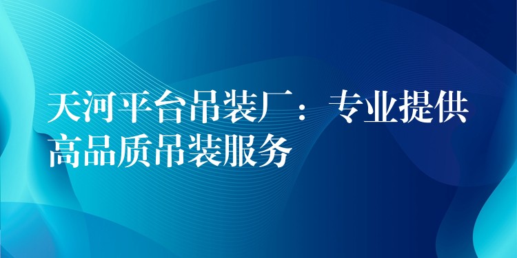 天河平臺吊裝廠：專業(yè)提供高品質(zhì)吊裝服務(wù)