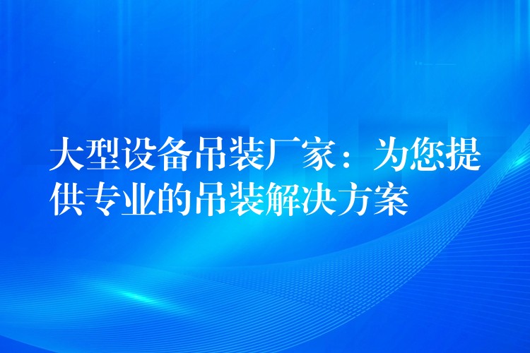 大型設備吊裝廠家：為您提供專業(yè)的吊裝解決方案