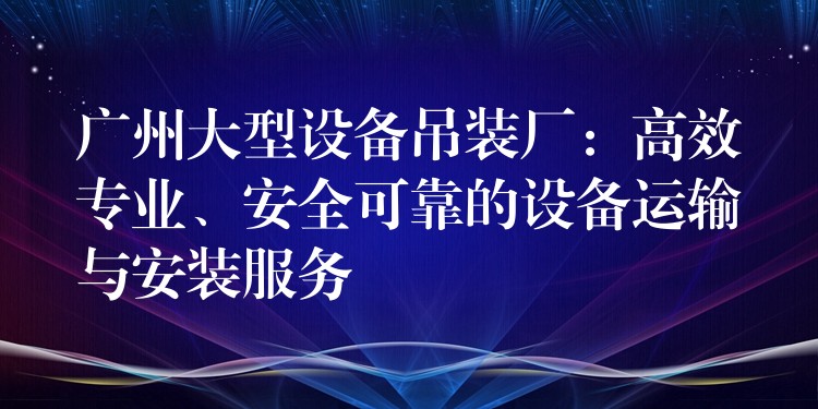 廣州大型設(shè)備吊裝廠：高效專業(yè)、安全可靠的設(shè)備運輸與安裝服務(wù)