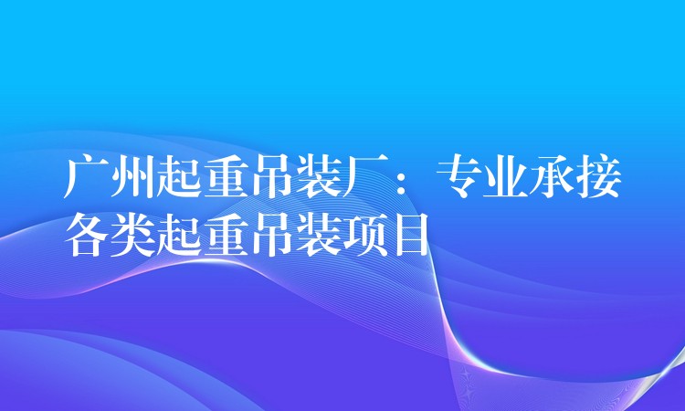 廣州起重吊裝廠：專業(yè)承接各類起重吊裝項(xiàng)目