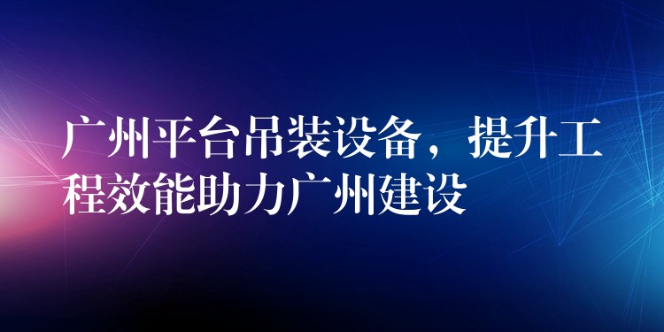 廣州平臺(tái)吊裝設(shè)備，提升工程效能助力廣州建設(shè)