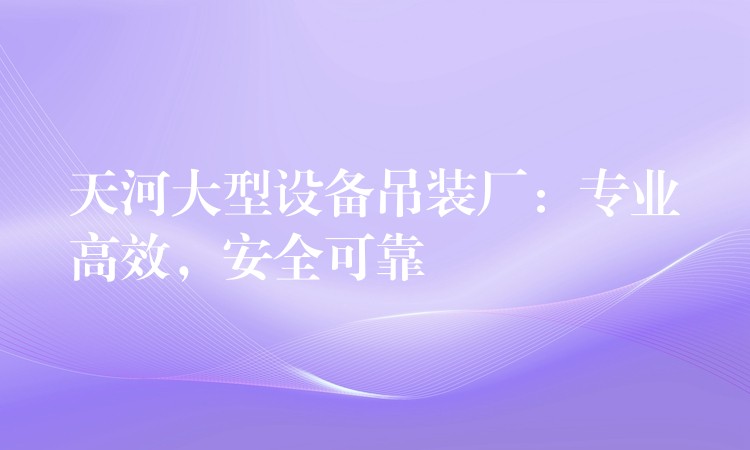 天河大型設(shè)備吊裝廠：專業(yè)高效，安全可靠