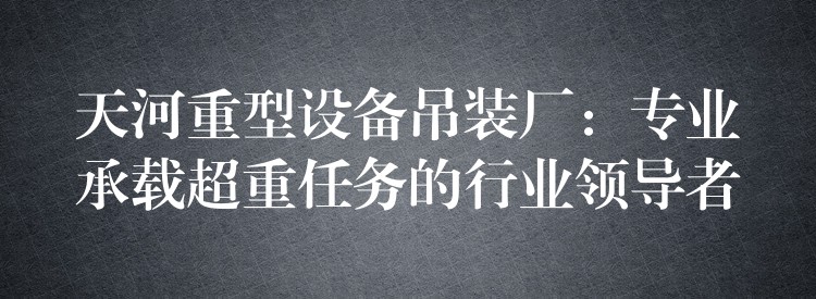 天河重型設(shè)備吊裝廠：專業(yè)承載超重任務(wù)的行業(yè)領(lǐng)導(dǎo)者