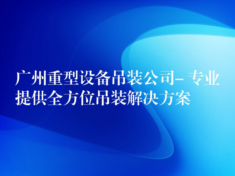 廣州重型設(shè)備吊裝公司- 專業(yè)提供全方位吊裝解決方案