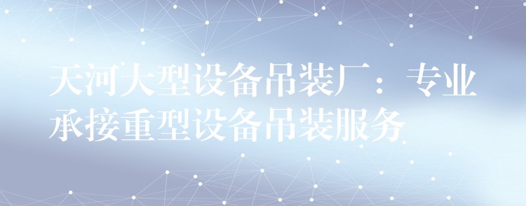 天河大型設(shè)備吊裝廠：專業(yè)承接重型設(shè)備吊裝服務(wù)