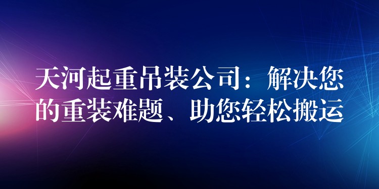 天河起重吊裝公司：解決您的重裝難題、助您輕松搬運(yùn)