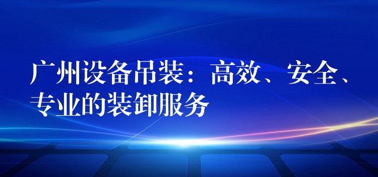 廣州設(shè)備吊裝：高效、安全、專業(yè)的裝卸服務(wù)