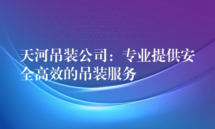 天河吊裝公司：專業(yè)提供安全高效的吊裝服務(wù)