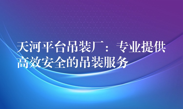 天河平臺吊裝廠：專業(yè)提供高效安全的吊裝服務(wù)