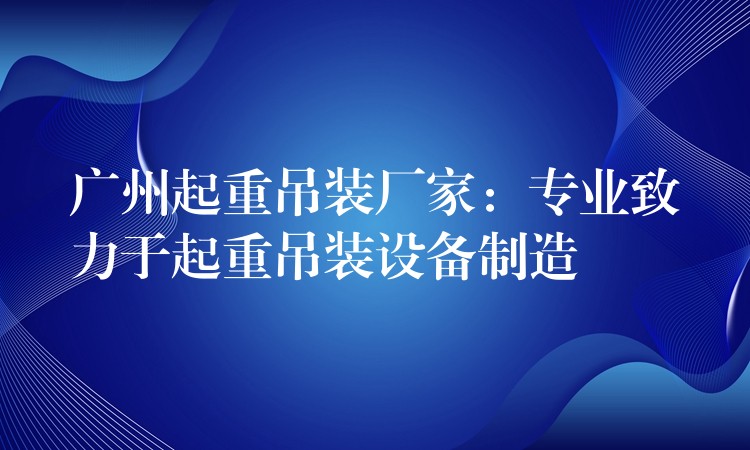 廣州起重吊裝廠家：專業(yè)致力于起重吊裝設(shè)備制造