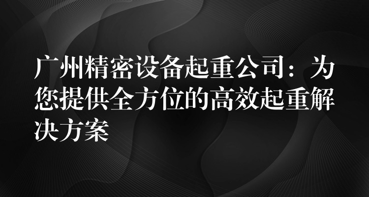 廣州精密設(shè)備起重公司：為您提供全方位的高效起重解決方案