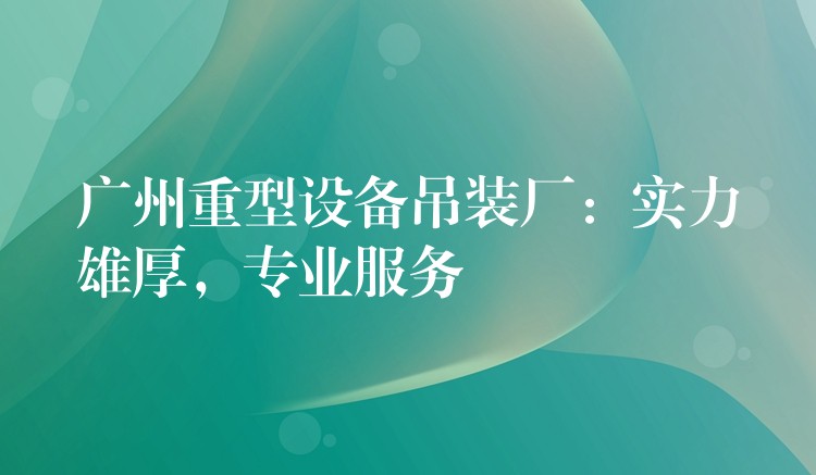 廣州重型設備吊裝廠：實力雄厚，專業(yè)服務