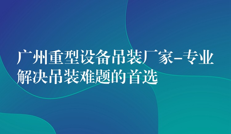 廣州重型設備吊裝廠家-專業(yè)解決吊裝難題的首選