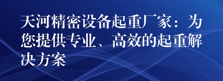 天河精密設(shè)備起重廠家：為您提供專業(yè)、高效的起重解決方案