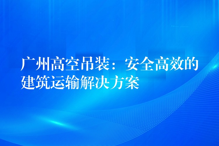 廣州高空吊裝：安全高效的建筑運(yùn)輸解決方案