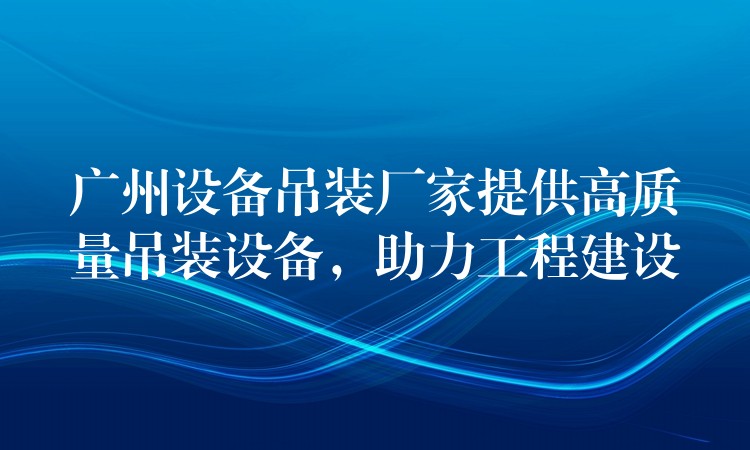 廣州設(shè)備吊裝廠家提供高質(zhì)量吊裝設(shè)備，助力工程建設(shè)