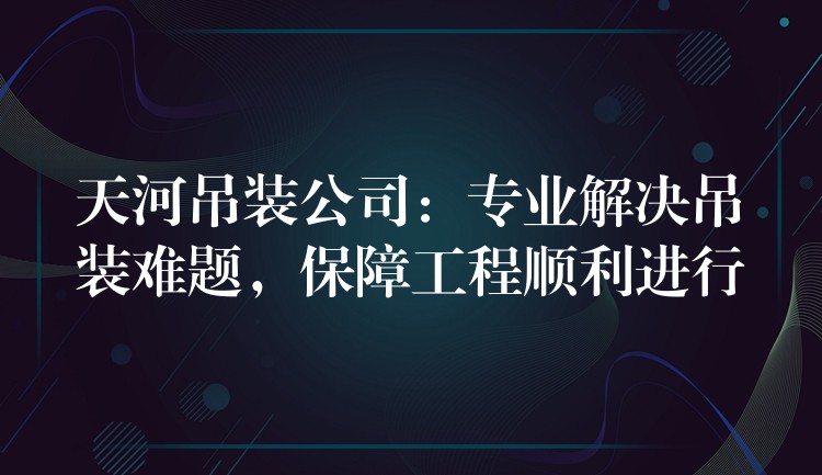 天河吊裝公司：專業(yè)解決吊裝難題，保障工程順利進行