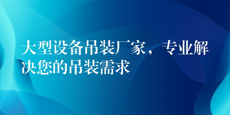 大型設(shè)備吊裝廠家，專業(yè)解決您的吊裝需求