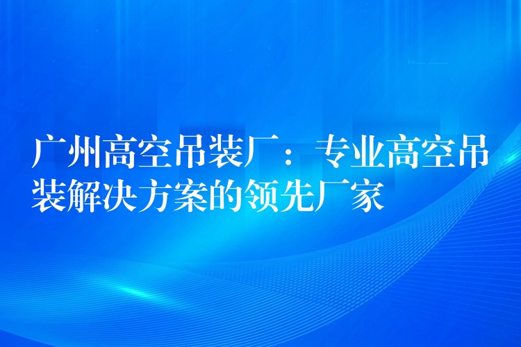 廣州高空吊裝廠：專業(yè)高空吊裝解決方案的領(lǐng)先廠家