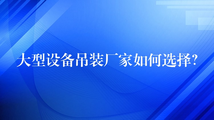 大型設(shè)備吊裝廠家如何選擇？