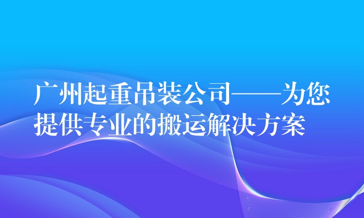 廣州起重吊裝公司——為您提供專業(yè)的搬運(yùn)解決方案