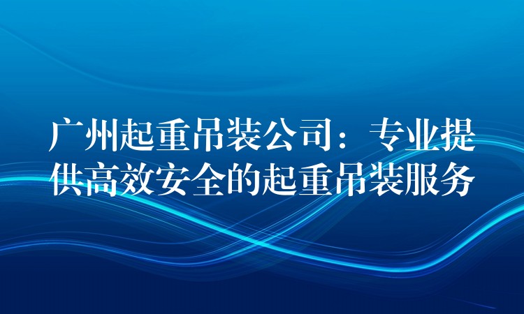 廣州起重吊裝公司：專業(yè)提供高效安全的起重吊裝服務(wù)