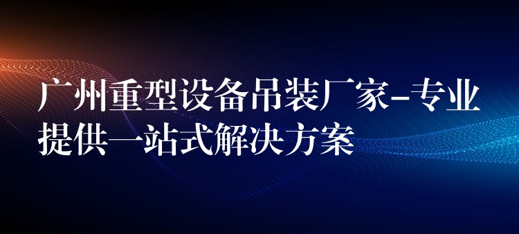 廣州重型設備吊裝廠家-專業(yè)提供一站式解決方案