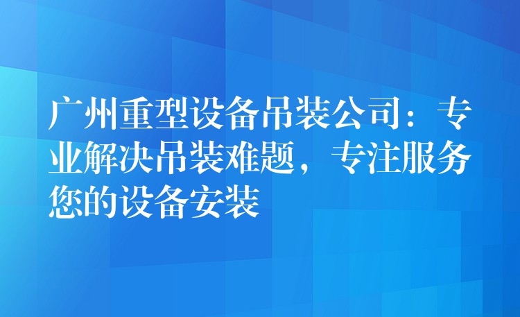 廣州重型設(shè)備吊裝公司：專業(yè)解決吊裝難題，專注服務(wù)您的設(shè)備安裝