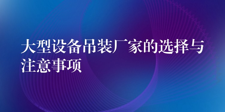 大型設(shè)備吊裝廠家的選擇與注意事項