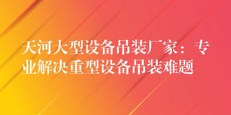 天河大型設備吊裝廠家：專業(yè)解決重型設備吊裝難題