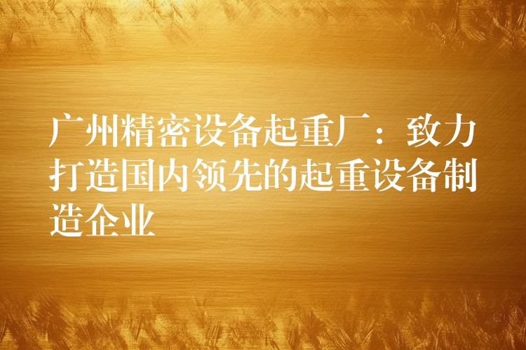 廣州精密設備起重廠：致力打造國內領先的起重設備制造企業(yè)