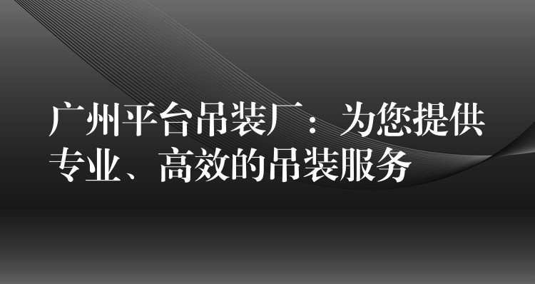 廣州平臺吊裝廠：為您提供專業(yè)、高效的吊裝服務(wù)