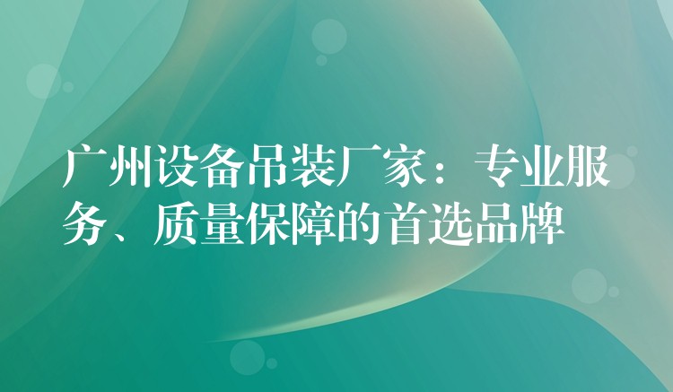 廣州設備吊裝廠家：專業(yè)服務、質量保障的首選品牌