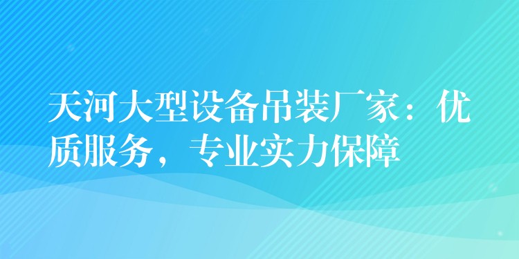 天河大型設(shè)備吊裝廠家：優(yōu)質(zhì)服務(wù)，專業(yè)實(shí)力保障