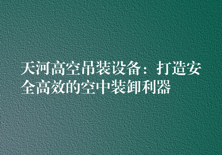 天河高空吊裝設(shè)備：打造安全高效的空中裝卸利器