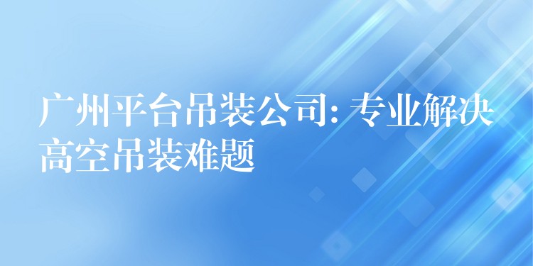 廣州平臺吊裝公司: 專業(yè)解決高空吊裝難題