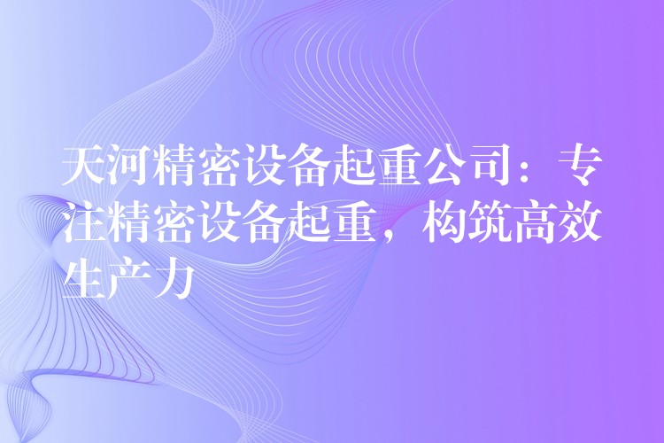 天河精密設(shè)備起重公司：專注精密設(shè)備起重，構(gòu)筑高效生產(chǎn)力