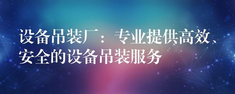 設(shè)備吊裝廠：專業(yè)提供高效、安全的設(shè)備吊裝服務(wù)