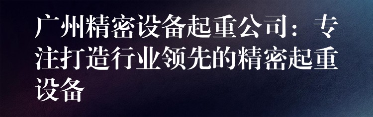 廣州精密設(shè)備起重公司：專注打造行業(yè)領(lǐng)先的精密起重設(shè)備