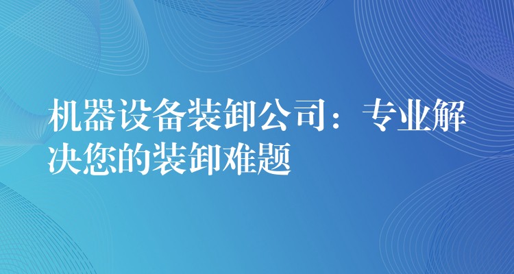 機(jī)器設(shè)備裝卸公司：專(zhuān)業(yè)解決您的裝卸難題