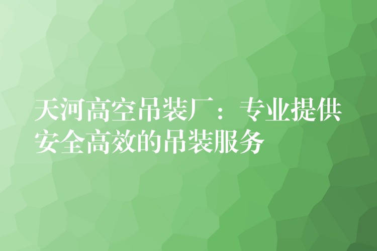 天河高空吊裝廠：專業(yè)提供安全高效的吊裝服務(wù)