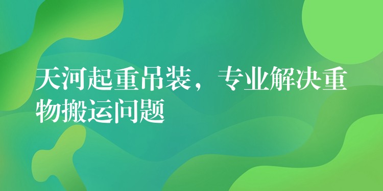 天河起重吊裝，專業(yè)解決重物搬運(yùn)問題