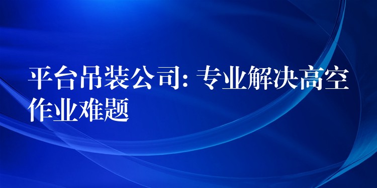 平臺吊裝公司: 專業(yè)解決高空作業(yè)難題